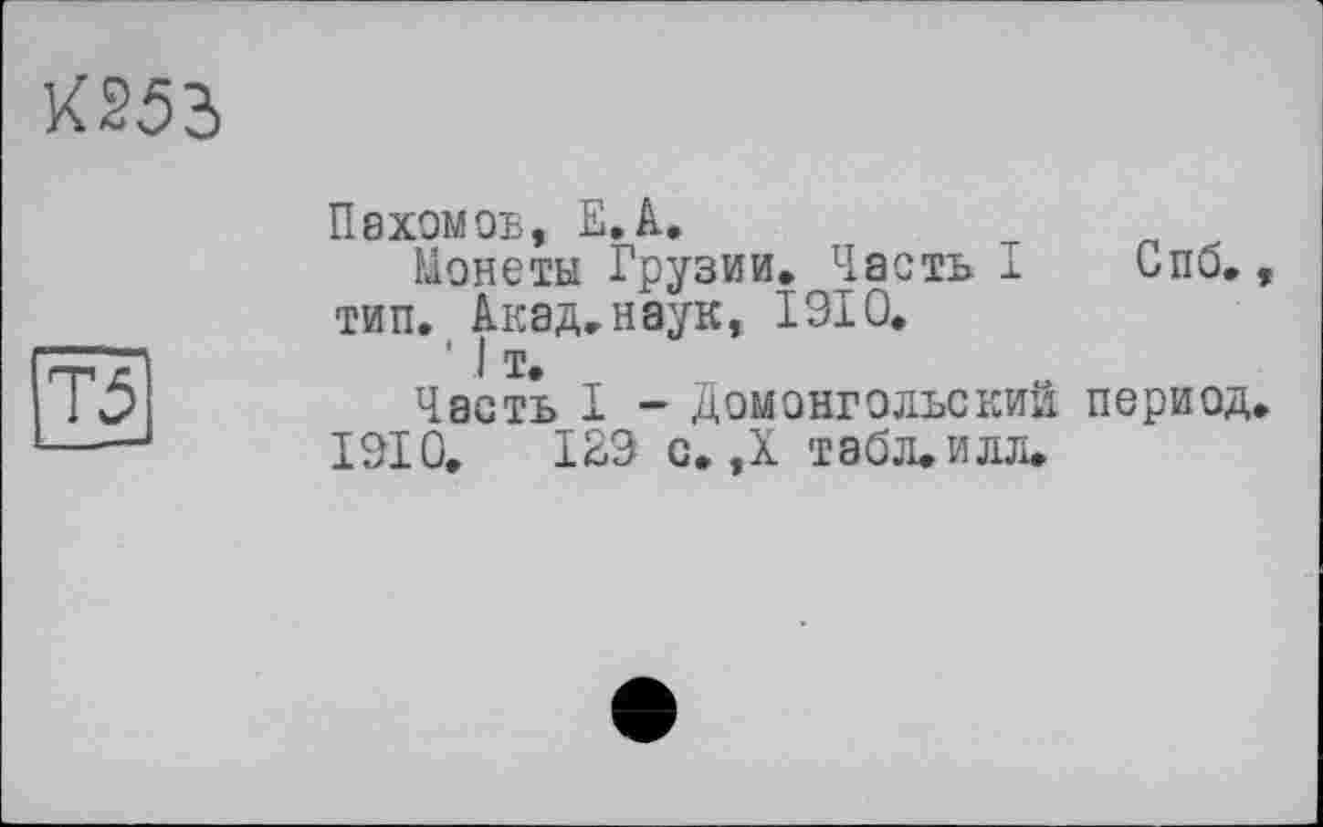 ﻿053
Пахомов, ЕЛ.
Монеты Грузии. Часть I Спо., тип. Акад, наук, 1910.
' I т.
Часть I - Домонгольский период.
1910.	129 с. ,Х табЛеИлл.